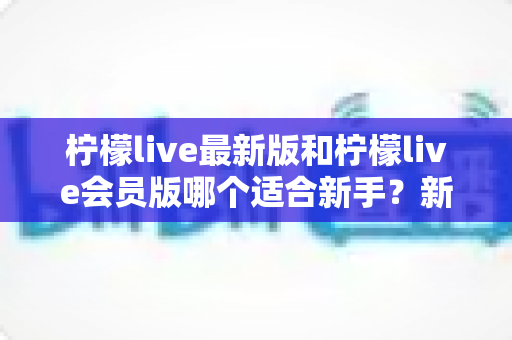 柠檬live最新版和柠檬live会员版哪个适合新手？新手入门全攻略与深度对比解析