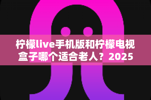 柠檬live手机版和柠檬电视盒子哪个适合老人？2025年长辈观影设备选购全指南