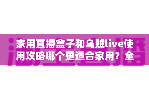 家用直播盒子和乌贼live使用攻略哪个更适合家用?全面对比解析两大直播方案优劣势 家用直播盒子和乌贼live使用攻略哪个更适合家用?全面对比解析两大直播方案优劣势