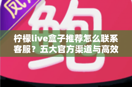 柠檬live盒子推荐怎么联系客服?五大官方渠道与高效沟通技巧一站式指南 柠檬live盒子推荐怎么联系客服?五大官方渠道与高效沟通技巧一站式指南