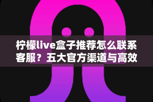 柠檬live盒子推荐怎么联系客服？五大官方渠道与高效沟通技巧一站式指南