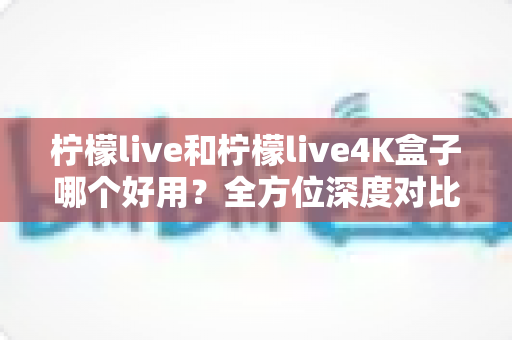 柠檬live和柠檬live4K盒子哪个好用？全方位深度对比评测，看完这篇再决定不后悔