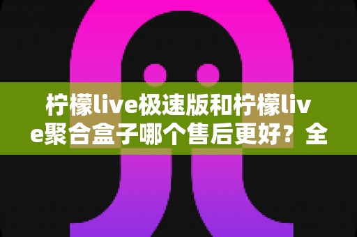 柠檬live极速版和柠檬live聚合盒子哪个售后更好？全方位对比解析助你选对不踩坑