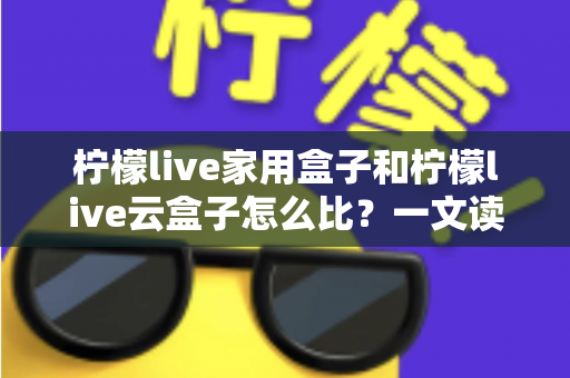 柠檬live家用盒子和柠檬live云盒子怎么比？一文读懂两款机顶盒的全方位差异与选购指南
