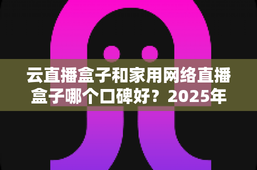 云直播盒子和家用网络直播盒子哪个口碑好？2025年最全选购指南与口碑深度解析