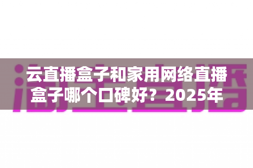 云直播盒子和家用网络直播盒子哪个口碑好？2025年最全选购指南与口碑深度解析