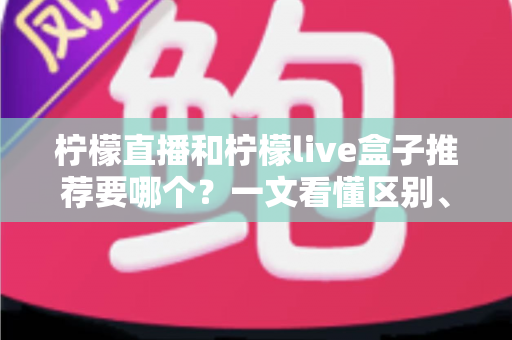柠檬直播和柠檬live盒子推荐要哪个？一文看懂区别、优劣与最适合你的选择