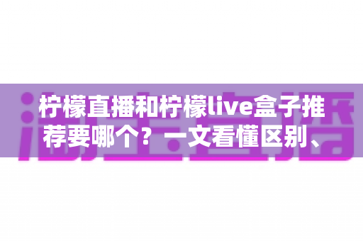 柠檬直播和柠檬live盒子推荐要哪个？一文看懂区别、优劣与最适合你的选择