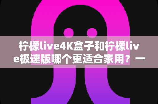 柠檬live4K盒子和柠檬live极速版哪个更适合家用?一文读懂选购要点与真实体验对比 柠檬live4K盒子和柠檬live极速版哪个更适合家用?一文读懂选购要点与真实体验对比
