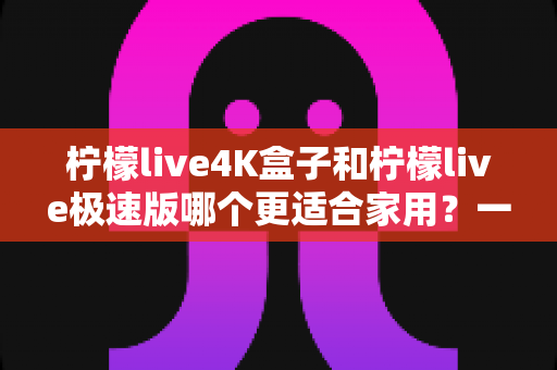 柠檬live4K盒子和柠檬live极速版哪个更适合家用?一文读懂选购要点与真实体验对比 柠檬live4K盒子和柠檬live极速版哪个更适合家用?一文读懂选购要点与真实体验对比