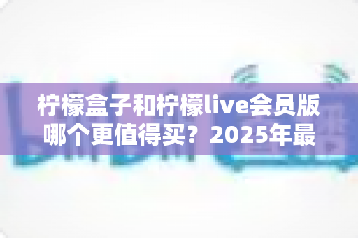 柠檬盒子和柠檬live会员版哪个更值得买？2025年最实用的选购对比指南