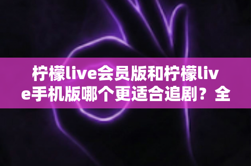 柠檬live会员版和柠檬live手机版哪个更适合追剧？全面对比分析帮你做出最佳选择