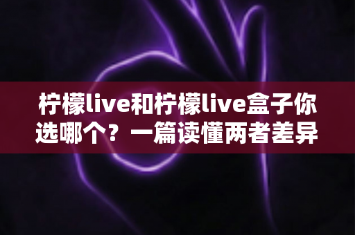 柠檬live和柠檬live盒子你选哪个?一篇读懂两者差异的全方位选购指南 柠檬live和柠檬live盒子你选哪个?一篇读懂两者差异的全方位选购指南