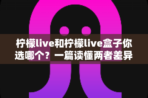 柠檬live和柠檬live盒子你选哪个?一篇读懂两者差异的全方位选购指南 柠檬live和柠檬live盒子你选哪个?一篇读懂两者差异的全方位选购指南