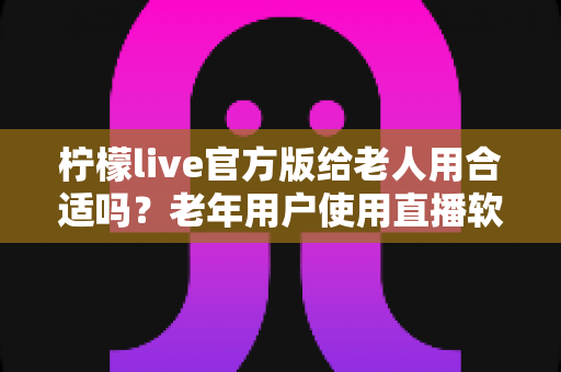 柠檬live官方版给老人用合适吗？老年用户使用直播软件的全面分析与安全指南