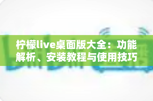 柠檬live桌面版大全：功能解析、安装教程与使用技巧一站式指南