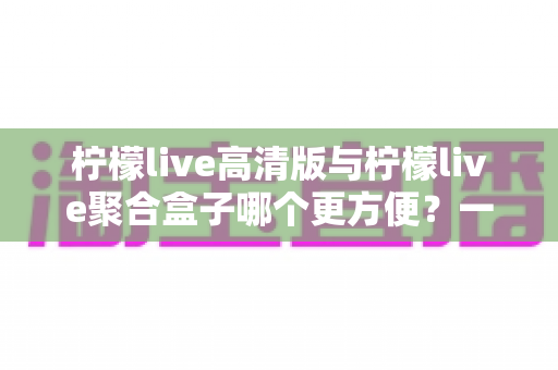 柠檬live高清版与柠檬live聚合盒子哪个更方便?一文读懂两款产品的真实差异与选购建议 柠檬live高清版与柠檬live聚合盒子哪个更方便?一文读懂两款产品的真实差异与选购建议