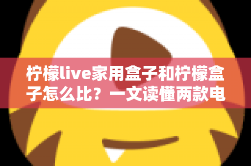 柠檬live家用盒子和柠檬盒子怎么比？一文读懂两款电视盒子的差异与选购指南