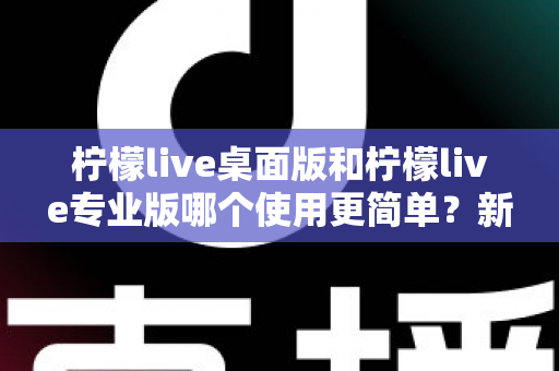 柠檬live桌面版和柠檬live专业版哪个使用更简单？新手到主播的全方位对比评测与选择指南