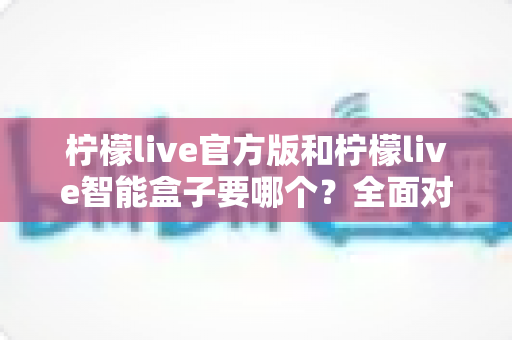 柠檬live官方版和柠檬live智能盒子要哪个？全面对比帮你选对不踩坑