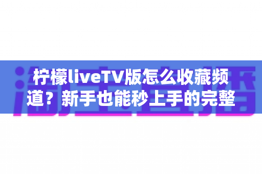 柠檬liveTV版怎么收藏频道?新手也能秒上手的完整操作指南与实用技巧 柠檬liveTV版怎么收藏频道?新手也能秒上手的完整操作指南与实用技巧