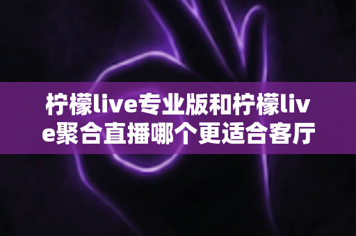 柠檬live专业版和柠檬live聚合直播哪个更适合客厅？大屏观影深度对比全解析
