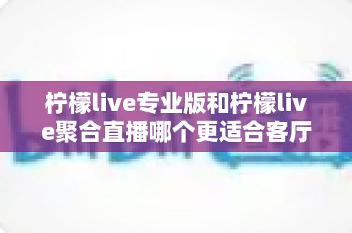 柠檬live专业版和柠檬live聚合直播哪个更适合客厅？大屏观影深度对比全解析