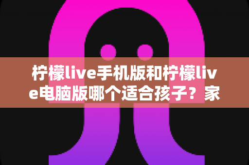 柠檬live手机版和柠檬live电脑版哪个适合孩子?家长最全选择指南 柠檬live手机版和柠檬live电脑版哪个适合孩子?家长最全选择指南