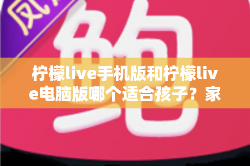 柠檬live手机版和柠檬live电脑版哪个适合孩子?家长最全选择指南 柠檬live手机版和柠檬live电脑版哪个适合孩子?家长最全选择指南