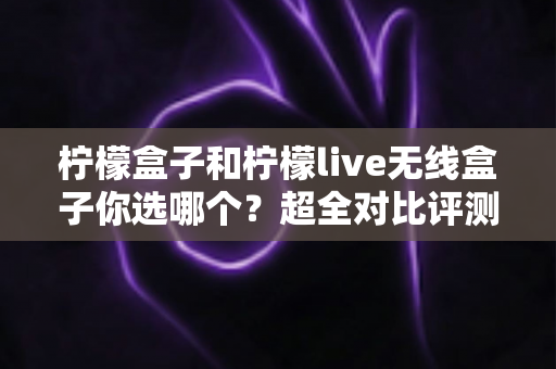 柠檬盒子和柠檬live无线盒子你选哪个?超全对比评测与选购指南一文读懂 柠檬盒子和柠檬live无线盒子你选哪个?超全对比评测与选购指南一文读懂
