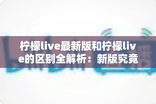 柠檬live最新版和柠檬live的区别全解析：新版究竟升级了哪些核心体验？
