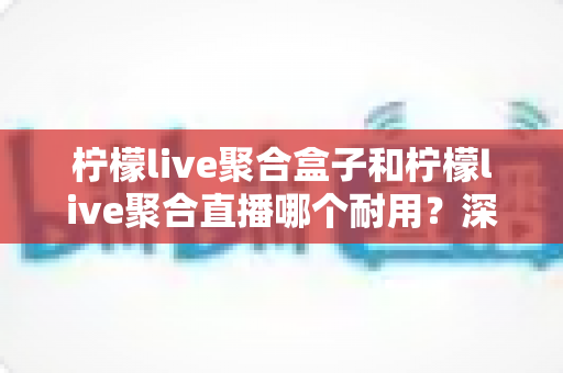 柠檬live聚合盒子和柠檬live聚合直播哪个耐用？深度对比分析与选购全指南