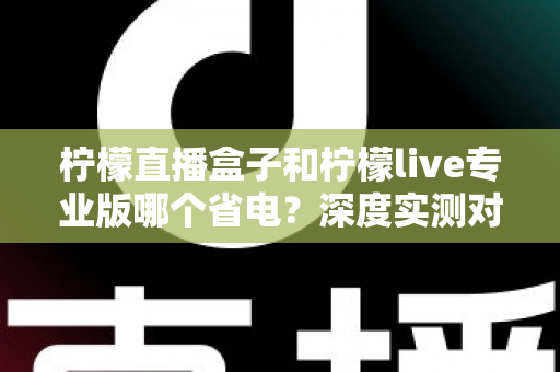 柠檬直播盒子和柠檬live专业版哪个省电？深度实测对比分析，帮你选出更省电的直播方案