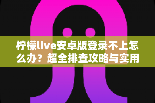 柠檬live安卓版登录不上怎么办？超全排查攻略与实用解决技巧一文读懂