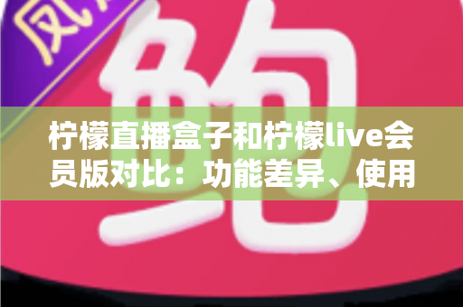 柠檬直播盒子和柠檬live会员版对比：功能差异、使用体验与选购全指南