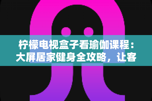 柠檬电视盒子看瑜伽课程：大屏居家健身全攻略，让客厅秒变私人瑜伽馆