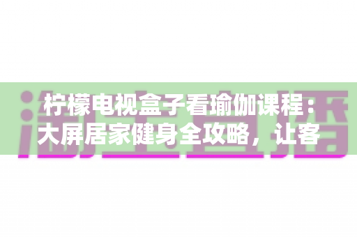柠檬电视盒子看瑜伽课程：大屏居家健身全攻略，让客厅秒变私人瑜伽馆