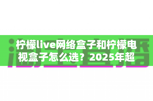 柠檬live网络盒子和柠檬电视盒子怎么选？2025年超全选购指南帮你避坑
