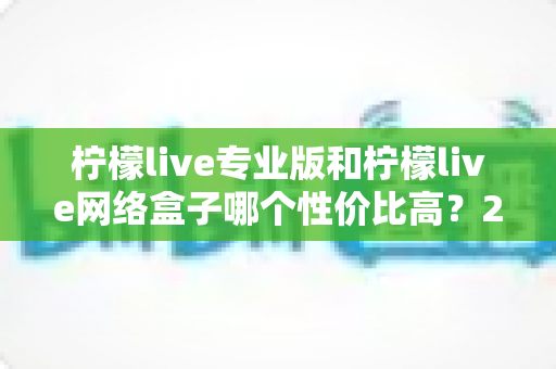 柠檬live专业版和柠檬live网络盒子哪个性价比高？2025年最新对比评测与选购避坑指南全解析