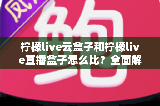 柠檬live云盒子和柠檬live直播盒子怎么比?全面解析帮你选对设备 柠檬live云盒子和柠檬live直播盒子怎么比?全面解析帮你选对设备