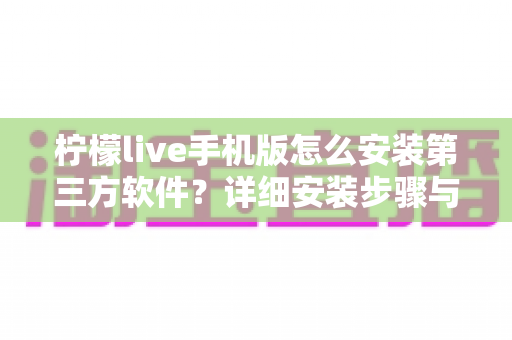 柠檬live手机版怎么安装第三方软件？详细安装步骤与安全防护全指南