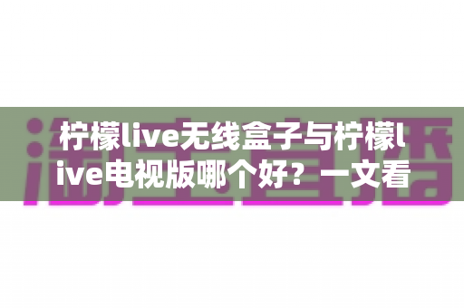 柠檬live无线盒子与柠檬live电视版哪个好？一文看懂差异，选对不选贵