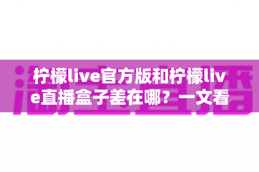 柠檬live官方版和柠檬live直播盒子差在哪？一文看懂两大版本的核心区别与选择攻略
