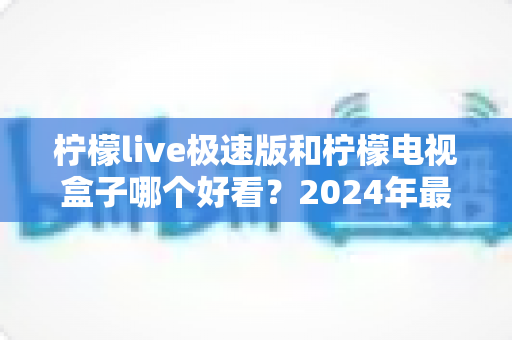 柠檬live极速版和柠檬电视盒子哪个好看?2024年最全对比测评帮你选出心仪之选 柠檬live极速版和柠檬电视盒子哪个好看?2024年最全对比测评帮你选出心仪之选