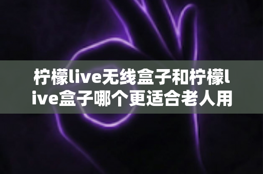 柠檬live无线盒子和柠檬live盒子哪个更适合老人用?全面对比选购指南 柠檬live无线盒子和柠檬live盒子哪个更适合老人用?全面对比选购指南
