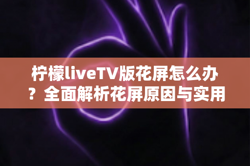 柠檬liveTV版花屏怎么办?全面解析花屏原因与实用解决方案大全 柠檬liveTV版花屏怎么办?全面解析花屏原因与实用解决方案大全