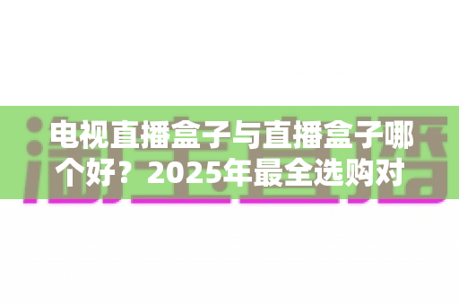 电视直播盒子与直播盒子哪个好?2025年最全选购对比指南,一文看懂怎么选不踩坑 电视直播盒子与直播盒子哪个好?2025年最全选购对比指南,一文看懂怎么选不踩坑