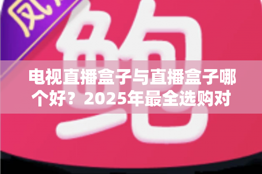 电视直播盒子与直播盒子哪个好？2025年最全选购对比指南，一文看懂怎么选不踩坑