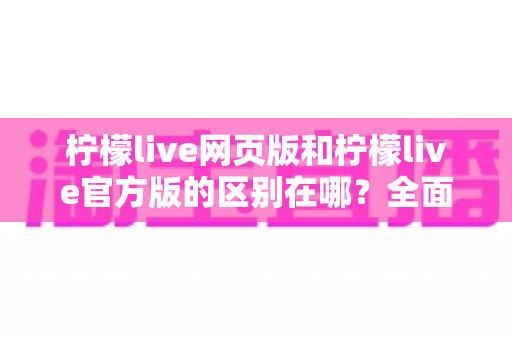 柠檬live网页版和柠檬live官方版的区别在哪？全面解析两大版本差异，帮你选对最适合的使用方式