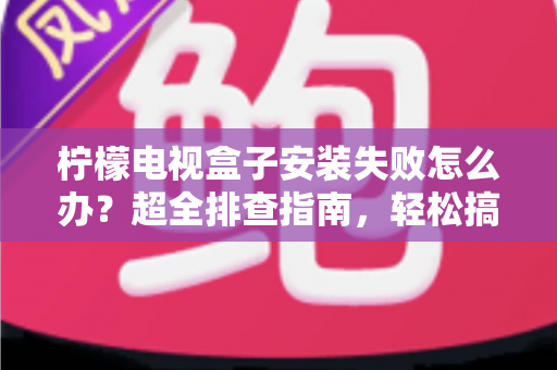 柠檬电视盒子安装失败怎么办？超全排查指南，轻松搞定安装难题一步到位